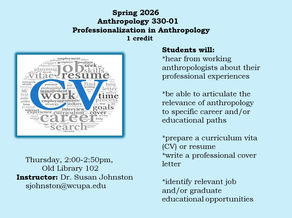             Anthropology 330-01, Spring 2026 Professionalization in Anthropology            1 credit            Thursday, 2-2:50pm, Old Library 102 Instructor: Dr. Susan Johnston sjohnston@wcupa.edu            Students will:            *hear from working anthropologists about their professional experiences            *be able to articulate the relevance of anthropology to            specific career and/or educational paths            *prepare a curriculum vita (CV) or resume            *write a professional cover letter            *identify relevant job and/or graduate educational opportunities            employmentmary            application            contact employer' position            objectives            planning OD job            seek job skills            Vitae resume            identify            online            research            learning            life            field            guide            people            keep            personal            internet            email            network            goal            potential professional management-            person            work            employersopportunity strategy seekers            development interview            find            writing focus hire            prepare plan            long letter C offer            time process            step list            goals            experience curriculum cover            vision            careerhel            tips know company important relationships            found            search            education            references            develop