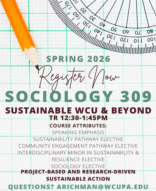             SPRING 2026            Register Now            SOCIOLOGY 309            SUSTAINABLE WCU & BEYOND TR 12:30-1:45PM            COURSE ATTRIBUTES:            SPEAKING EMPHASIS            SUSTAINABILITY PATHWAY ELECTIVE            COMMUNITY ENGAGEMENT PATHWAY ELECTIVE INTERDISCIPLINARY MINOR IN SUSTAINABILITY & RESILIENCE ELECTIVE            SOCIOLOGY ELECTIVE            PROJECT-BASED AND RESEARCH-DRIVEN            SUSTAINABLE ACTION            QUESTIONS? ARICHMAN@WCUPA.EDU